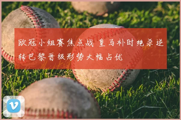 欧冠小组赛焦点战 皇马补时绝杀逆转巴黎晋级形势大幅占优