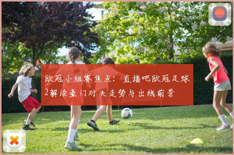 欧冠小组赛焦点：直播吧欧冠足球2解读豪门对决走势与出线前景