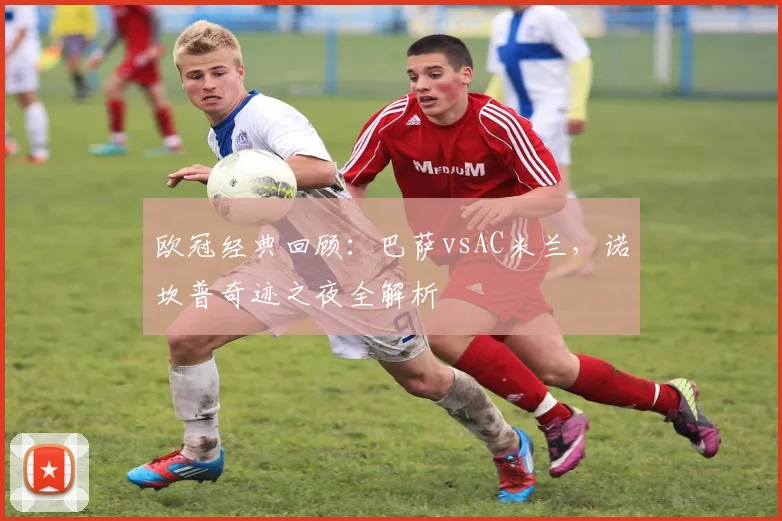 欧冠经典回顾：巴萨vsAC米兰，诺坎普奇迹之夜全解析