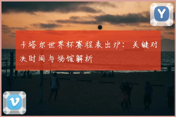 卡塔尔世界杯赛程表出炉：关键对决时间与场馆解析