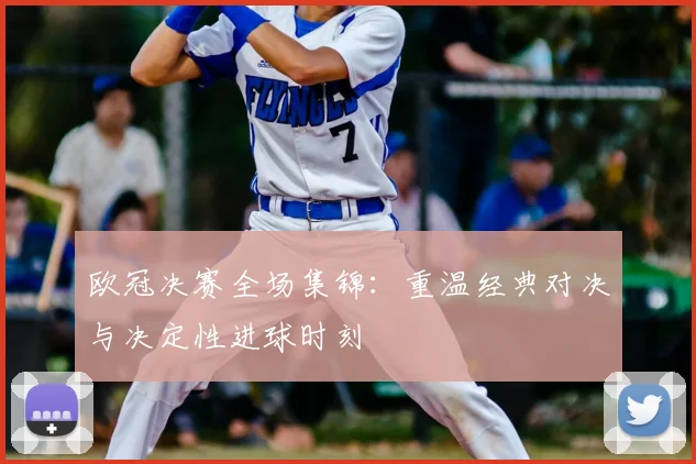 欧冠决赛全场集锦:重温经典对决与决定性进球时刻