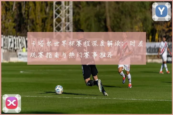 卡塔尔世界杯赛程深度解读：时差观赛指南与热门赛事推荐