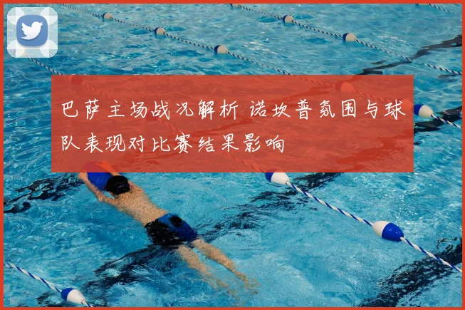 巴萨主场战况解析 诺坎普氛围与球队表现对比赛结果影响